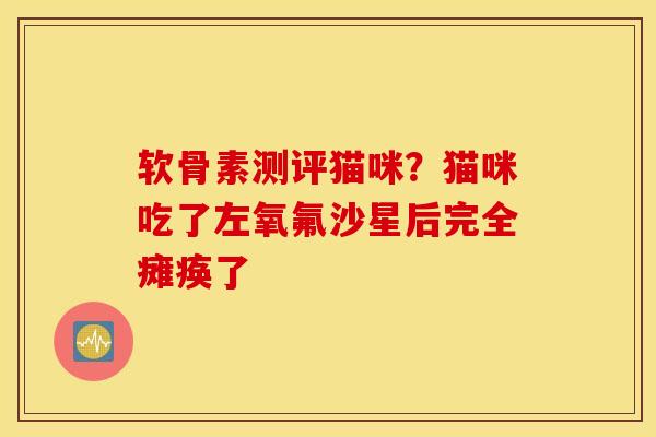 软骨素测评猫咪?猫咪吃了左氧氟沙星后完全瘫痪了 软骨素测评猫咪?猫咪吃了左氧氟沙星后完全瘫痪了