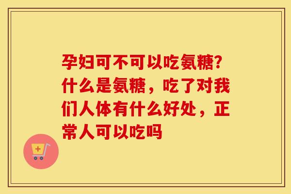 孕妇可不可以吃氨糖?什么是氨糖,吃了对我们人体有什么好处,正常人可以吃吗 孕妇可不可以吃氨糖?什么是氨糖,吃了对我们人体有什么好处,正常人可以吃吗