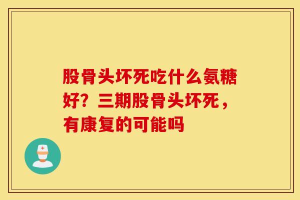 股骨头坏死吃什么氨糖好?三期股骨头坏死,有康复的可能吗 股骨头坏死吃什么氨糖好?三期股骨头坏死,有康复的可能吗