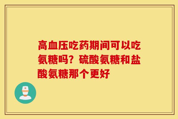 高吃药期间可以吃氨糖吗?硫酸氨糖和盐酸氨糖那个更好 高吃药期间可以吃氨糖吗?硫酸氨糖和盐酸氨糖那个更好