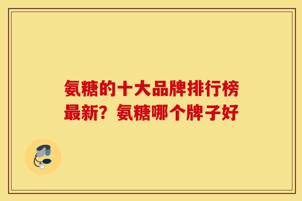 氨糖的十大品牌排行榜新?氨糖哪个牌子好 氨糖的十大品牌排行榜新?氨糖哪个牌子好