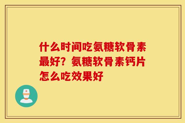 什么时间吃氨糖软骨素好？氨糖软骨素钙片怎么吃效果好