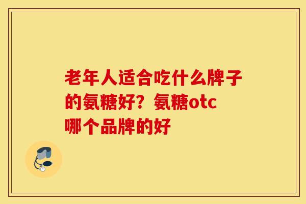 老年人适合吃什么牌子的氨糖好？氨糖otc哪个品牌的好