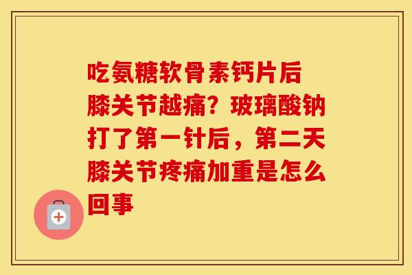 吃氨糖软骨素钙片后 膝关节越痛?玻璃酸钠打了第一针后,第二天膝关节加重是怎么回事 吃氨糖软骨素钙片后 膝关节越痛?玻璃酸钠打了第一针后,第二天膝关节加重是怎么回事