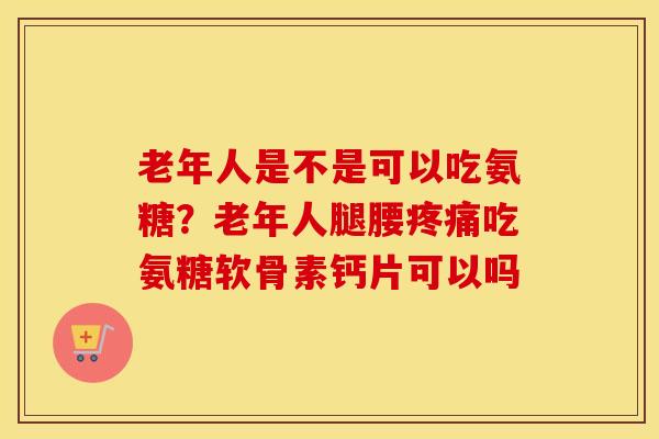 老年人是不是可以吃氨糖？老年人腿腰吃氨糖软骨素钙片可以吗