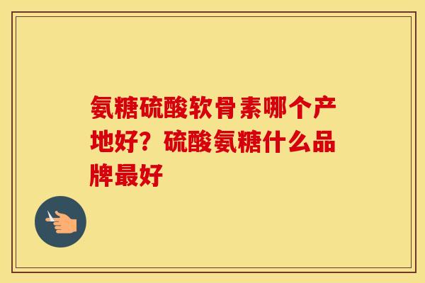 氨糖硫酸软骨素哪个产地好？硫酸氨糖什么品牌好