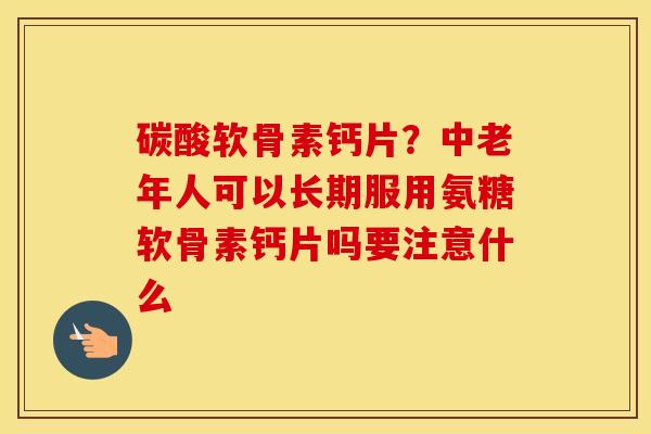 碳酸软骨素钙片？中老年人可以长期服用氨糖软骨素钙片吗要注意什么