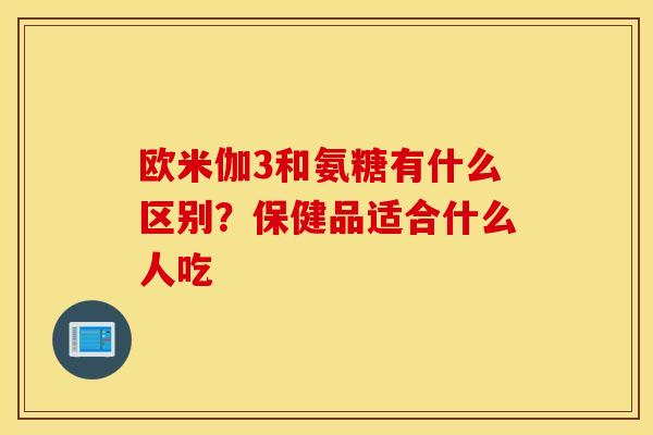欧米伽3和氨糖有什么区别？保健品适合什么人吃