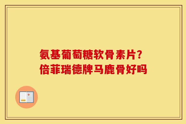 氨基葡萄糖软骨素片?倍菲瑞德牌马鹿骨好吗 氨基葡萄糖软骨素片?倍菲瑞德牌马鹿骨好吗