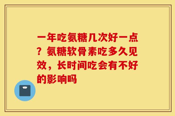 一年吃氨糖几次好一点?氨糖软骨素吃多久见效,长时间吃会有不好的影响吗 一年吃氨糖几次好一点?氨糖软骨素吃多久见效,长时间吃会有不好的影响吗