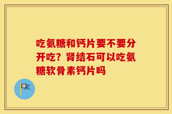 吃氨糖和钙片要不要分开吃?结石可以吃氨糖软骨素钙片吗 吃氨糖和钙片要不要分开吃?结石可以吃氨糖软骨素钙片吗