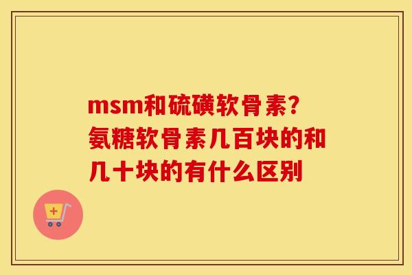msm和硫磺软骨素？氨糖软骨素几百块的和几十块的有什么区别