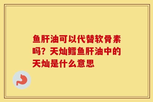 鱼油可以代替软骨素吗?天灿鳕鱼油中的天灿是什么意思 鱼油可以代替软骨素吗?天灿鳕鱼油中的天灿是什么意思