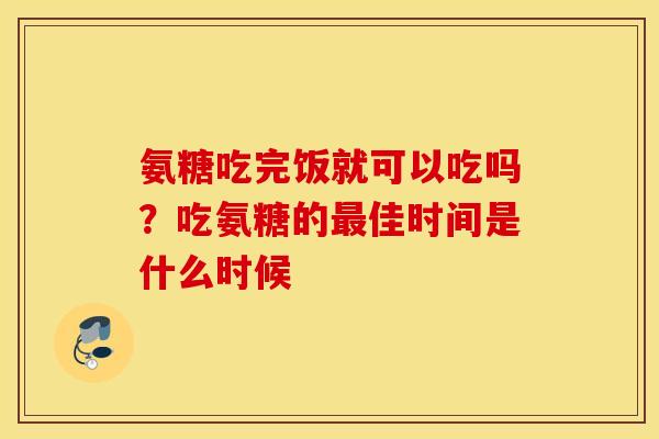 氨糖吃完饭就可以吃吗?吃氨糖的佳时间是什么时候 氨糖吃完饭就可以吃吗?吃氨糖的佳时间是什么时候