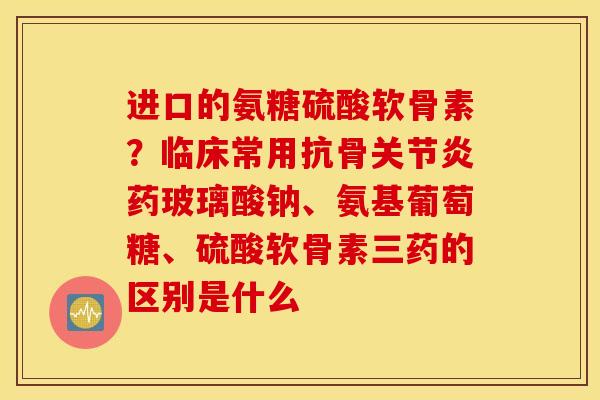 进口的氨糖硫酸软骨素？临床常用抗骨药玻璃酸钠、氨基葡萄糖、硫酸软骨素三药的区别是什么