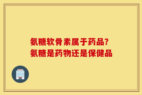 氨糖软骨素属于药品?氨糖是还是保健品 氨糖软骨素属于药品?氨糖是还是保健品