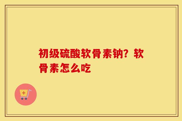初级硫酸软骨素钠?软骨素怎么吃 初级硫酸软骨素钠?软骨素怎么吃