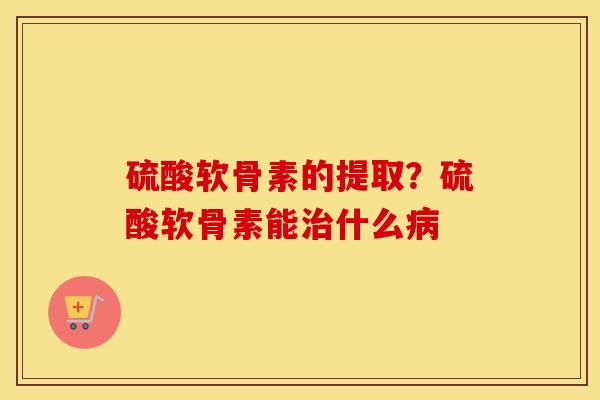 硫酸软骨素的提取?硫酸软骨素能什么 硫酸软骨素的提取?硫酸软骨素能什么