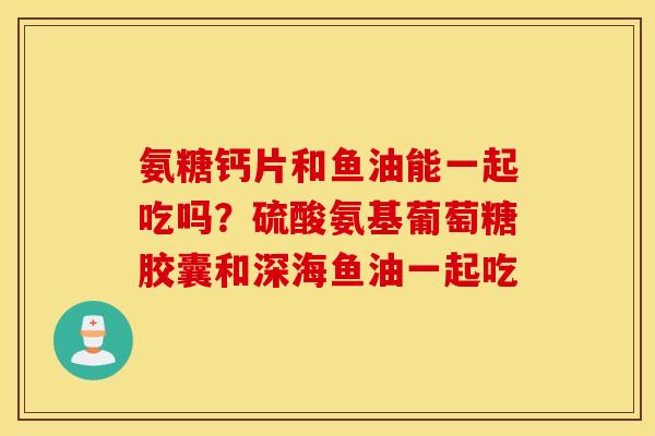 氨糖钙片和鱼油能一起吃吗?硫酸氨基葡萄糖胶囊和深海鱼油一起吃 氨糖钙片和鱼油能一起吃吗?硫酸氨基葡萄糖胶囊和深海鱼油一起吃