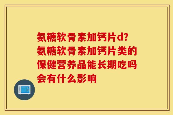 氨糖软骨素加钙片d?氨糖软骨素加钙片类的保健营养品能长期吃吗会有什么影响 氨糖软骨素加钙片d?氨糖软骨素加钙片类的保健营养品能长期吃吗会有什么影响
