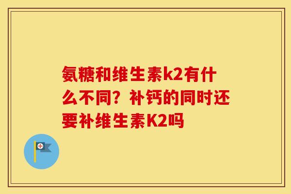 氨糖和维生素k2有什么不同？补钙的同时还要补维生素K2吗