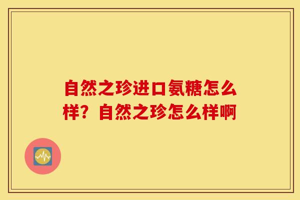 自然之珍进口氨糖怎么样?自然之珍怎么样啊 自然之珍进口氨糖怎么样?自然之珍怎么样啊