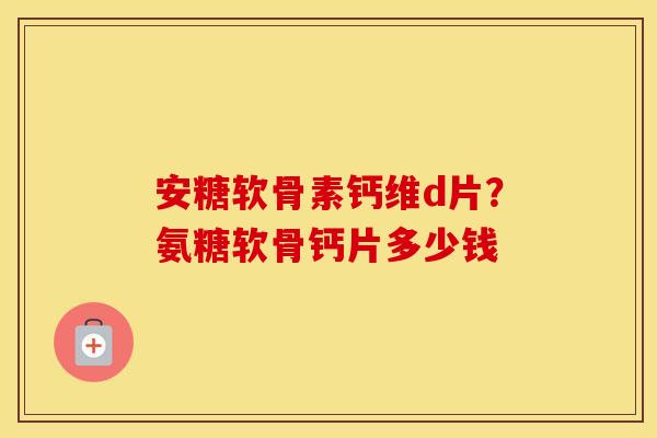 安糖软骨素钙维d片?氨糖软骨钙片多少钱 安糖软骨素钙维d片?氨糖软骨钙片多少钱