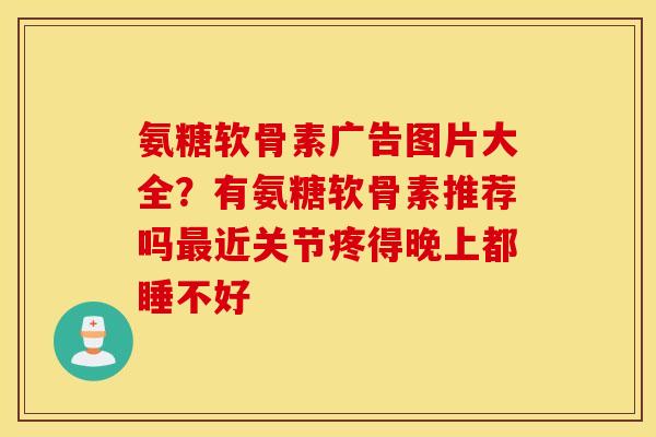 氨糖软骨素广告图片大全?有氨糖软骨素推荐吗近关节疼得晚上都睡不好 氨糖软骨素广告图片大全?有氨糖软骨素推荐吗近关节疼得晚上都睡不好