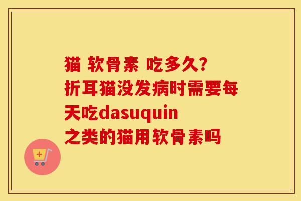 猫 软骨素 吃多久?折耳猫没发时需要每天吃dasuquin之类的猫用软骨素吗 猫 软骨素 吃多久?折耳猫没发时需要每天吃dasuquin之类的猫用软骨素吗