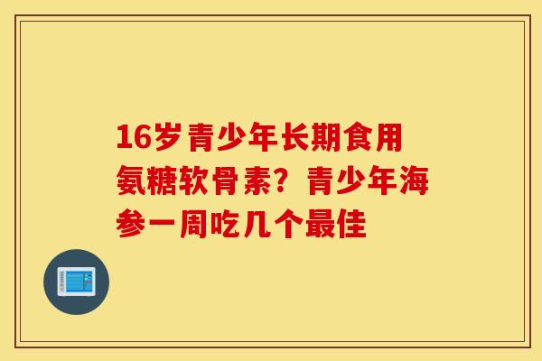 16岁青少年长期食用氨糖软骨素?青少年海参一周吃几个佳 16岁青少年长期食用氨糖软骨素?青少年海参一周吃几个佳