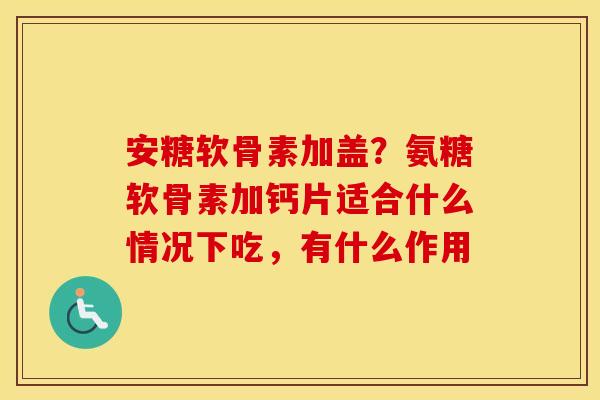 安糖软骨素加盖?氨糖软骨素加钙片适合什么情况下吃,有什么作用 安糖软骨素加盖?氨糖软骨素加钙片适合什么情况下吃,有什么作用