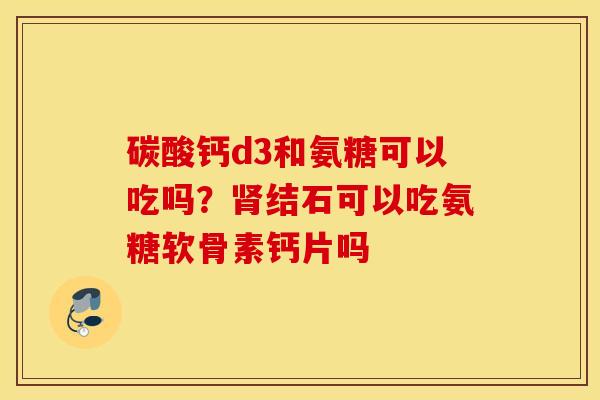 碳酸钙d3和氨糖可以吃吗？结石可以吃氨糖软骨素钙片吗