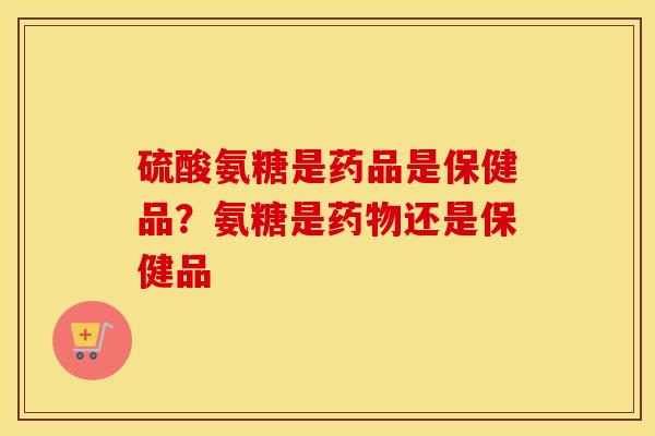 硫酸氨糖是药品是保健品？氨糖是还是保健品