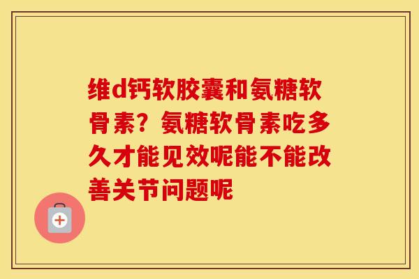 维d钙软胶囊和氨糖软骨素?氨糖软骨素吃多久才能见效呢能不能改善关节问题呢 维d钙软胶囊和氨糖软骨素?氨糖软骨素吃多久才能见效呢能不能改善关节问题呢