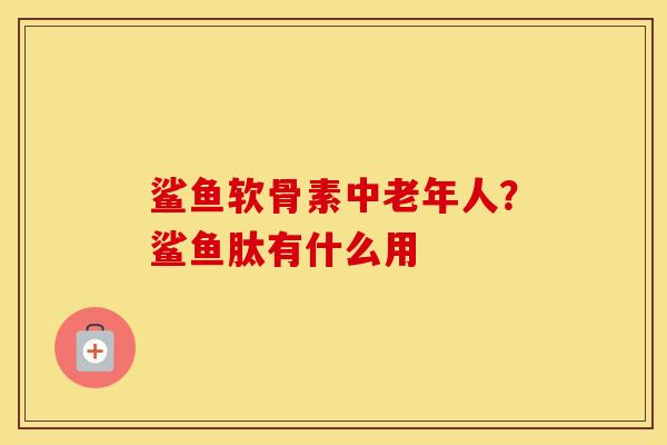 鲨鱼软骨素中老年人?鲨鱼肽有什么用 鲨鱼软骨素中老年人?鲨鱼肽有什么用