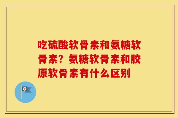 吃硫酸软骨素和氨糖软骨素？氨糖软骨素和胶原软骨素有什么区别