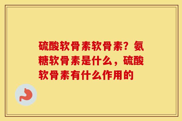 硫酸软骨素软骨素？氨糖软骨素是什么，硫酸软骨素有什么作用的