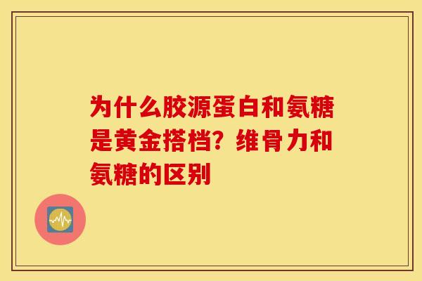 为什么胶源蛋白和氨糖是黄金搭档?维骨力和氨糖的区别 为什么胶源蛋白和氨糖是黄金搭档?维骨力和氨糖的区别