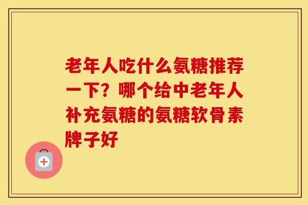 老年人吃什么氨糖推荐一下?哪个给中老年人补充氨糖的氨糖软骨素牌子好 老年人吃什么氨糖推荐一下?哪个给中老年人补充氨糖的氨糖软骨素牌子好