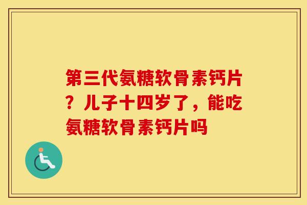 第三代氨糖软骨素钙片？儿子十四岁了，能吃氨糖软骨素钙片吗