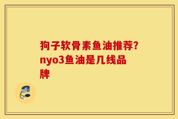 狗子软骨素鱼油推荐?nyo3鱼油是几线品牌 狗子软骨素鱼油推荐?nyo3鱼油是几线品牌