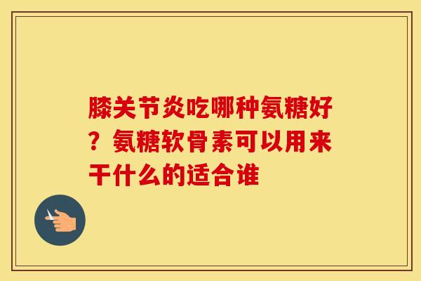 膝吃哪种氨糖好?氨糖软骨素可以用来干什么的适合谁 膝吃哪种氨糖好?氨糖软骨素可以用来干什么的适合谁