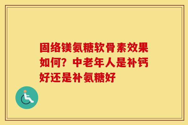 固络镁氨糖软骨素效果如何?中老年人是补钙好还是补氨糖好 固络镁氨糖软骨素效果如何?中老年人是补钙好还是补氨糖好