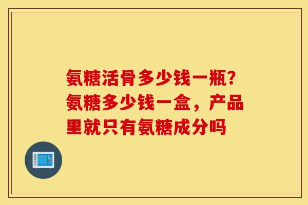 氨糖活骨多少钱一瓶？氨糖多少钱一盒，产品里就只有氨糖成分吗
