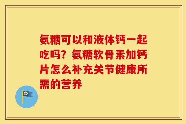 氨糖可以和液体钙一起吃吗?氨糖软骨素加钙片怎么补充关节健康所需的营养 氨糖可以和液体钙一起吃吗?氨糖软骨素加钙片怎么补充关节健康所需的营养