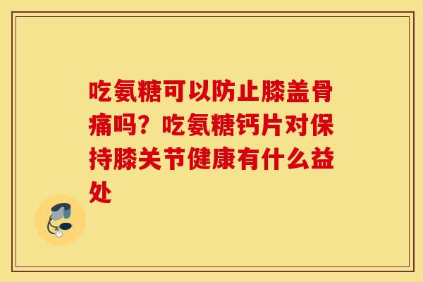 吃氨糖可以防止膝盖骨痛吗？吃氨糖钙片对保持膝关节健康有什么益处