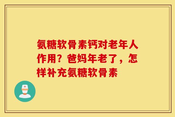 氨糖软骨素钙对老年人作用？爸妈年老了，怎样补充氨糖软骨素