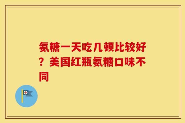 氨糖一天吃几顿比较好？美国红瓶氨糖口味不同