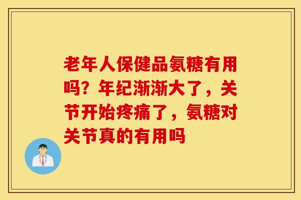 老年人保健品氨糖有用吗?年纪渐渐大了,关节开始了,氨糖对关节真的有用吗 老年人保健品氨糖有用吗?年纪渐渐大了,关节开始了,氨糖对关节真的有用吗