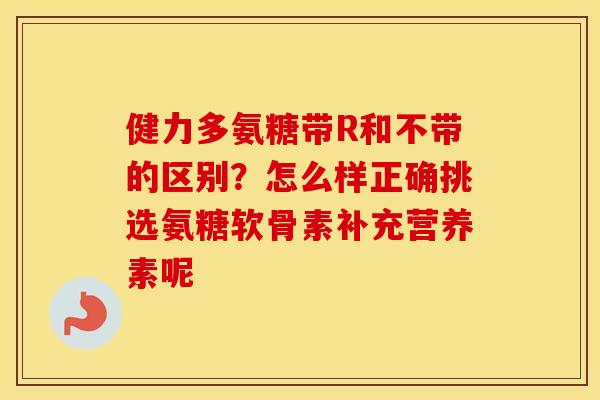 健力多氨糖带R和不带的区别?怎么样正确挑选氨糖软骨素补充营养素呢 健力多氨糖带R和不带的区别?怎么样正确挑选氨糖软骨素补充营养素呢